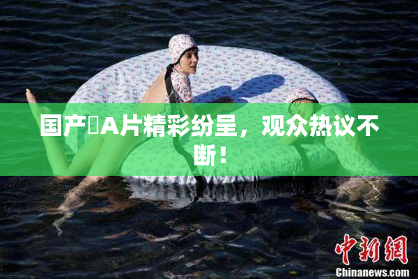 国产婬A片精彩纷呈，观众热议不断！