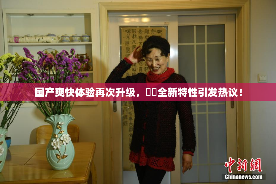 国产爽快体验再次升级，❌‌全新特性引发热议！