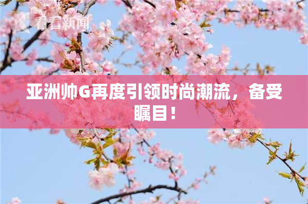 亚洲帅G再度引领时尚潮流，备受瞩目！
