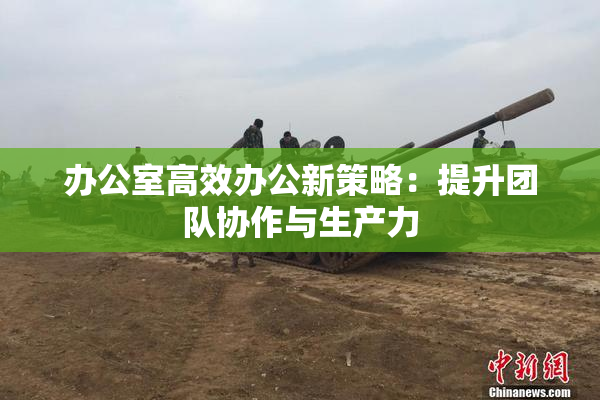 办公室高效办公新策略：提升团队协作与生产力