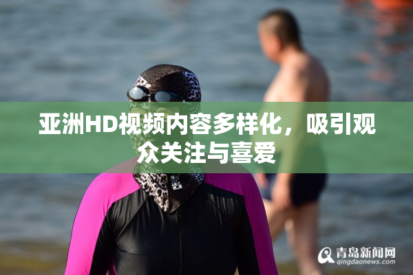 亚洲HD视频内容多样化，吸引观众关注与喜爱