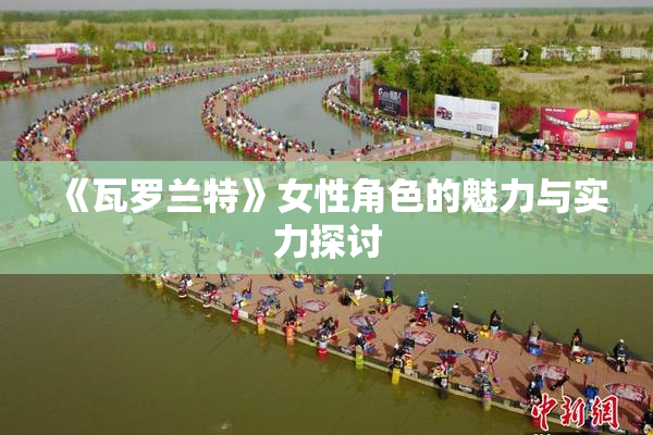 《瓦罗兰特》女性角色的魅力与实力探讨
