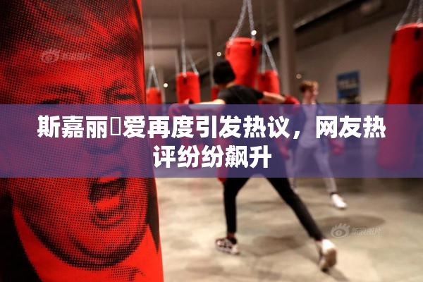 斯嘉丽祼爱再度引发热议，网友热评纷纷飙升
