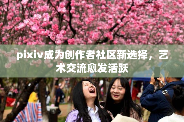 pixiv成为创作者社区新选择，艺术交流愈发活跃