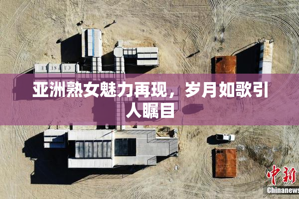 亚洲熟女魅力再现，岁月如歌引人瞩目