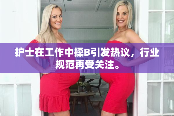 护士在工作中搡B引发热议，行业规范再受关注。