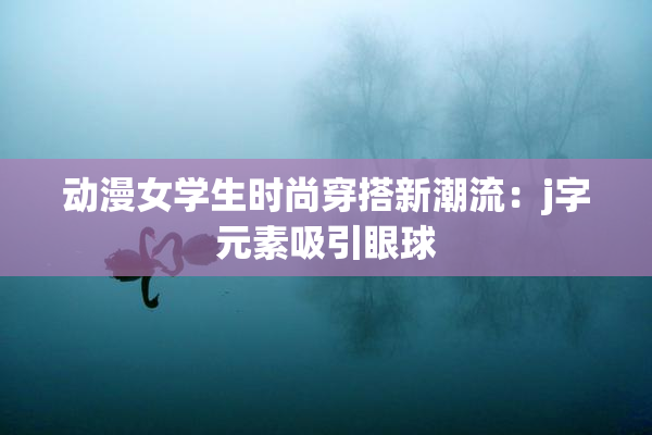 动漫女学生时尚穿搭新潮流：j字元素吸引眼球