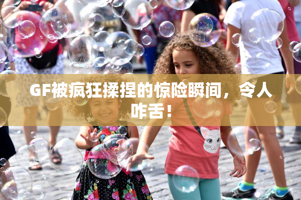 GF被疯狂揉捏的惊险瞬间，令人咋舌！