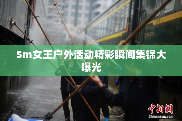 Sm女王户外活动精彩瞬间集锦大曝光