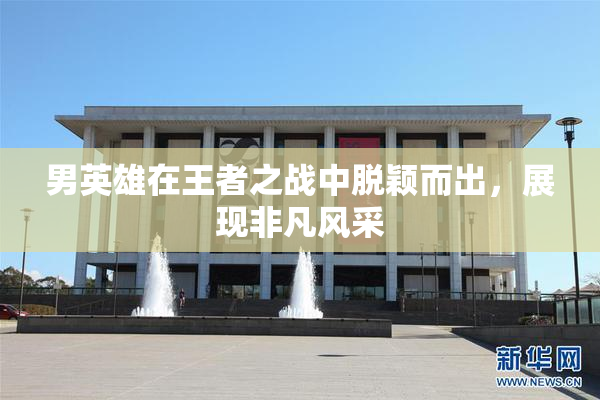男英雄在王者之战中脱颖而出，展现非凡风采