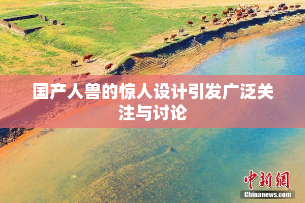 国产人兽的惊人设计引发广泛关注与讨论