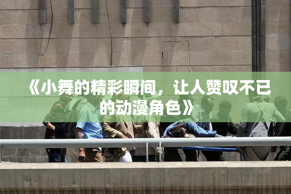 《小舞的精彩瞬间，让人赞叹不已的动漫角色》