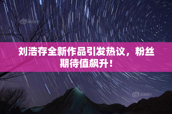 刘浩存全新作品引发热议，粉丝期待值飙升！