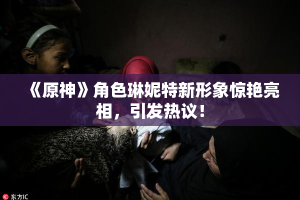 《原神》角色琳妮特新形象惊艳亮相，引发热议！