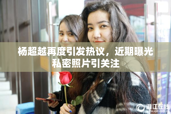 杨超越再度引发热议，近期曝光私密照片引关注