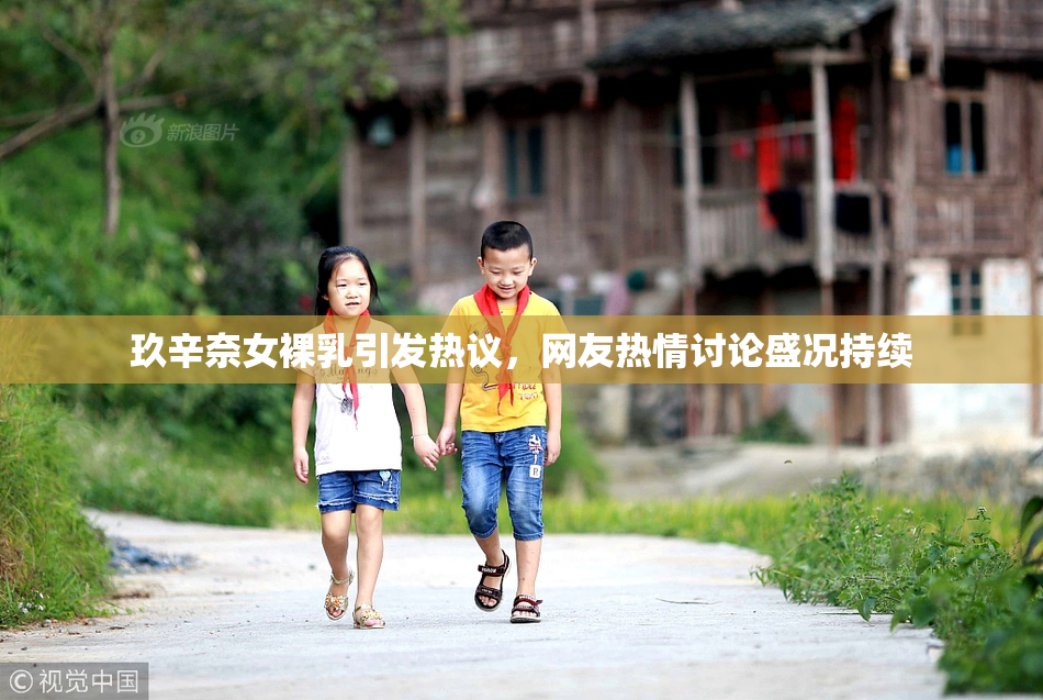 玖辛奈女裸乳引发热议，网友热情讨论盛况持续