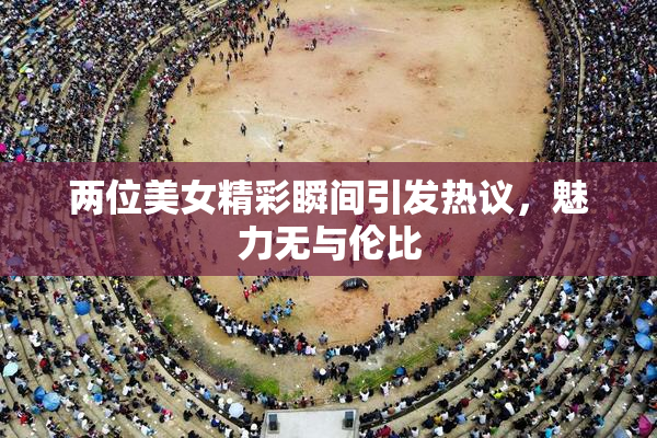 两位美女精彩瞬间引发热议，魅力无与伦比