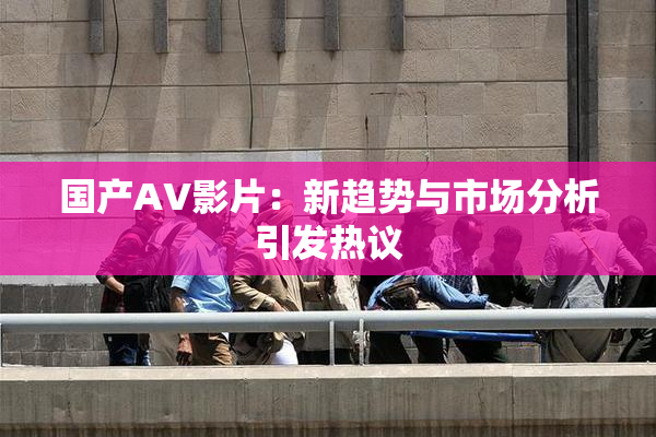 国产AV影片：新趋势与市场分析引发热议