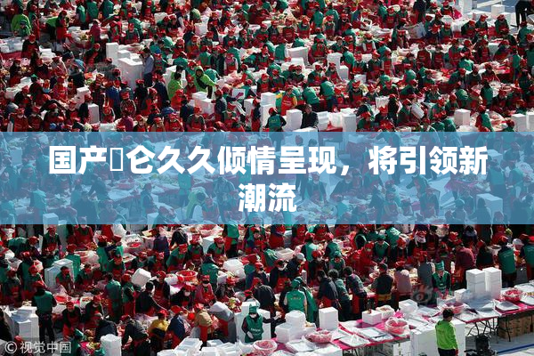 国产婬仑久久倾情呈现，将引领新潮流