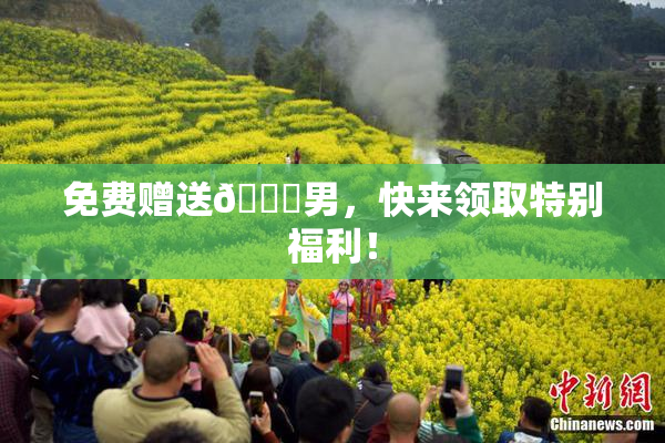 免费赠送🔞男，快来领取特别福利！