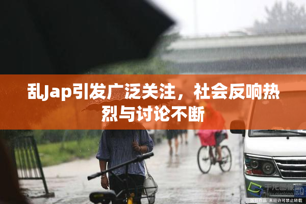 乱Jap引发广泛关注，社会反响热烈与讨论不断