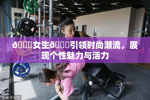 🔞女生🍆引领时尚潮流，展现个性魅力与活力