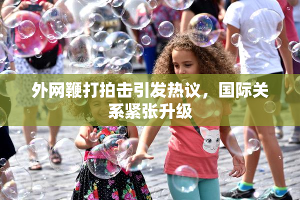 外网鞭打拍击引发热议，国际关系紧张升级