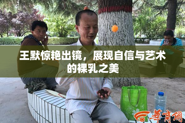王默惊艳出镜，展现自信与艺术的裸乳之美