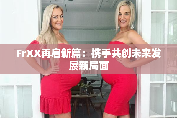 FrXX再启新篇：携手共创未来发展新局面