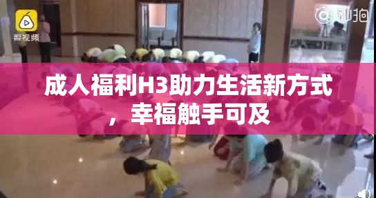 成人福利H3助力生活新方式，幸福触手可及