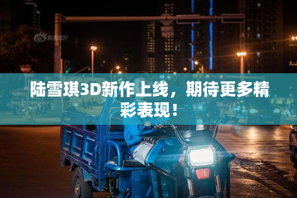 陆雪琪3D新作上线，期待更多精彩表现！