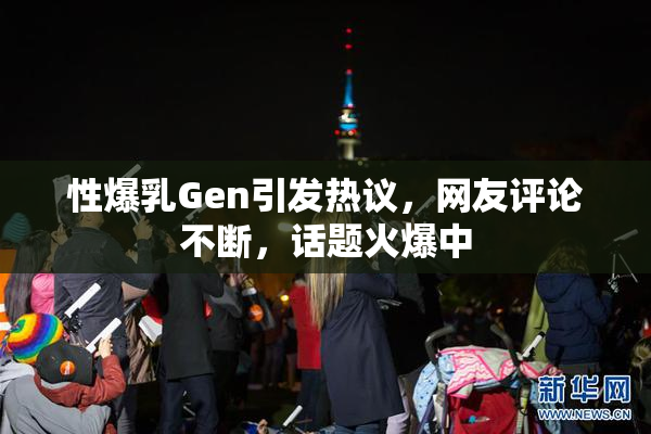 性爆乳Gen引发热议，网友评论不断，话题火爆中