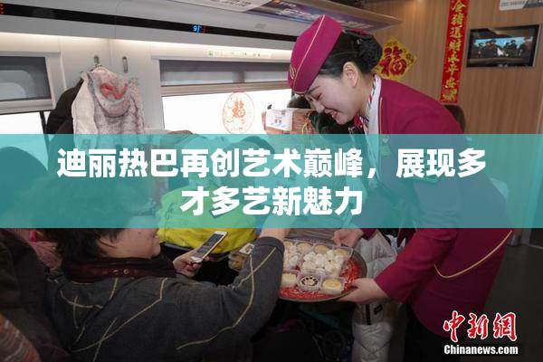 迪丽热巴再创艺术巅峰，展现多才多艺新魅力