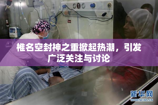 椎名空封神之重掀起热潮，引发广泛关注与讨论