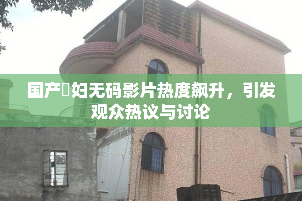 国产婬妇无码影片热度飙升，引发观众热议与讨论