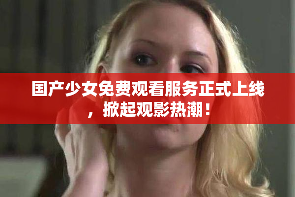 国产少女免费观看服务正式上线，掀起观影热潮！