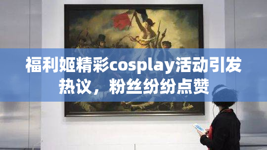 福利姬精彩cosplay活动引发热议，粉丝纷纷点赞