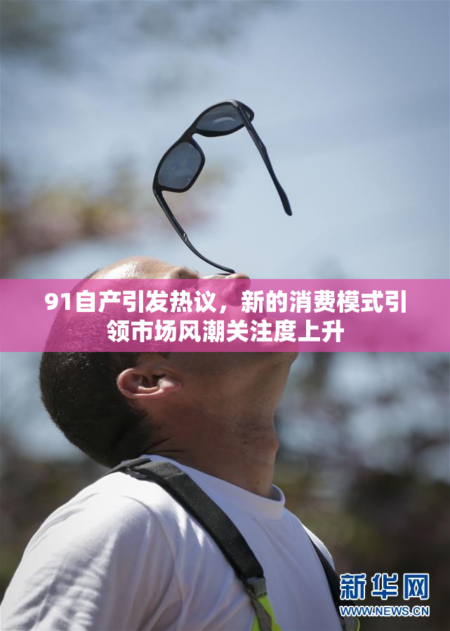 91自产引发热议，新的消费模式引领市场风潮关注度上升
