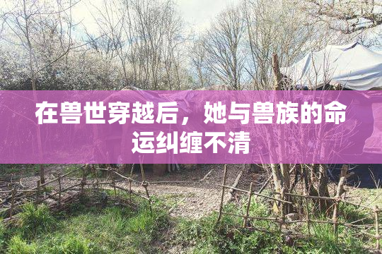 在兽世穿越后，她与兽族的命运纠缠不清