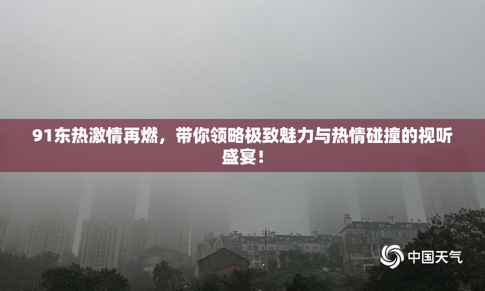 91东热激情再燃，带你领略极致魅力与热情碰撞的视听盛宴！