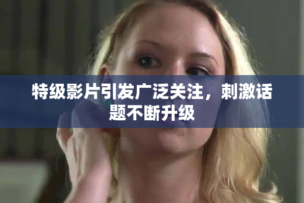 特级影片引发广泛关注，刺激话题不断升级
