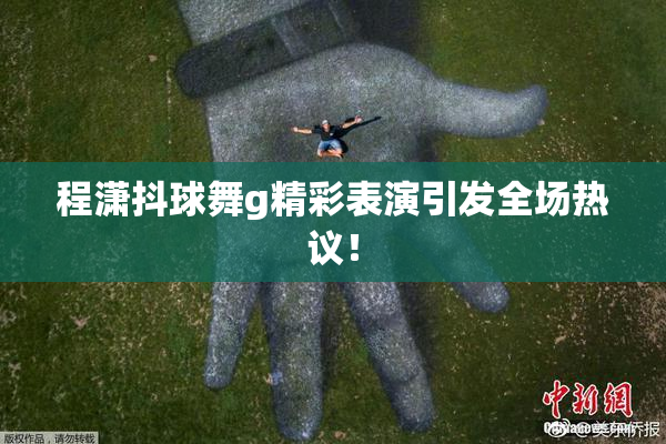 程潇抖球舞g精彩表演引发全场热议！