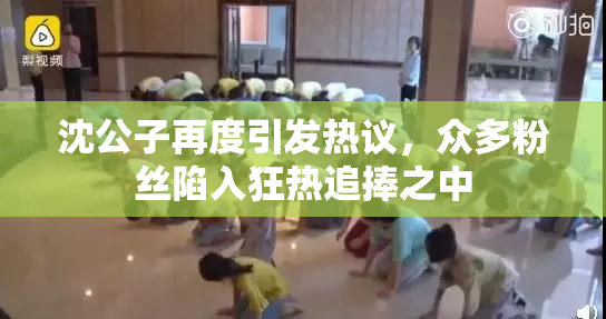 沈公子再度引发热议，众多粉丝陷入狂热追捧之中