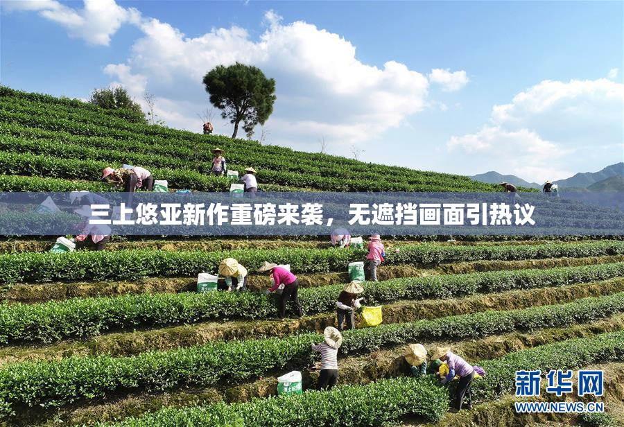 三上悠亚新作重磅来袭，无遮挡画面引热议