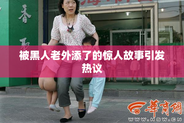 被黑人老外添了的惊人故事引发热议