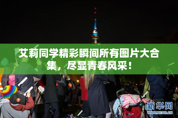 艾莉同学精彩瞬间所有图片大合集，尽显青春风采！