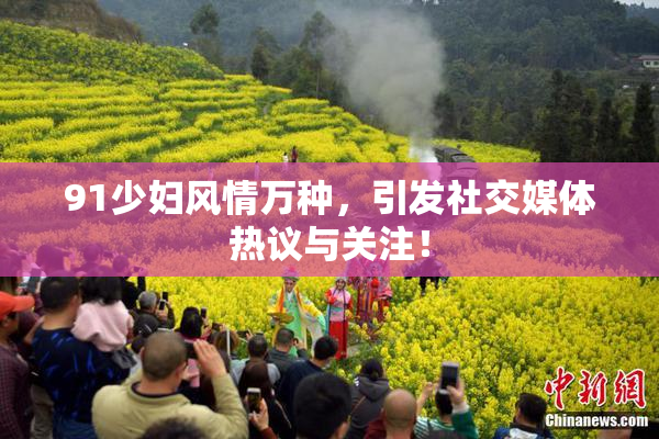 91少妇风情万种，引发社交媒体热议与关注！