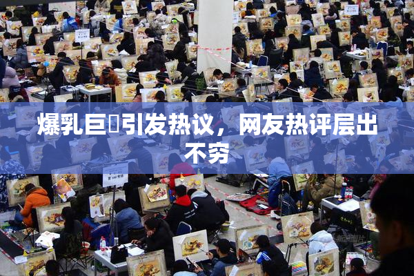 爆乳巨凥引发热议，网友热评层出不穷