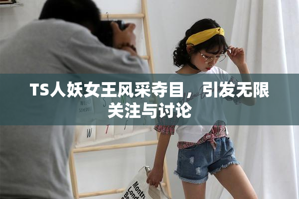 TS人妖女王风采夺目，引发无限关注与讨论