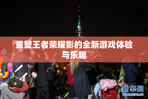 重塑王者荣耀影的全新游戏体验与乐趣